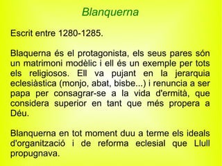 Blanquerna
Escrit entre 1280-1285.

Blaquerna és el protagonista, els seus pares són
un matrimoni modèlic i ell és un exemple per tots
els religiosos. Ell va pujant en la jerarquia
eclesiàstica (monjo, abat, bisbe...) i renuncia a ser
papa per consagrar-se a la vida d'ermità, que
considera superior en tant que més propera a
Déu.

Blanquerna en tot moment duu a terme els ideals
d'organització i de reforma eclesial que Llull
propugnava.
 
