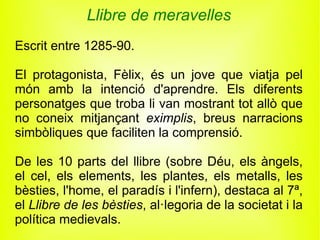 Llibre de meravelles
Escrit entre 1285-90.

El protagonista, Fèlix, és un jove que viatja pel
món amb la intenció d'aprendre. Els diferents
personatges que troba li van mostrant tot allò que
no coneix mitjançant eximplis, breus narracions
simbòliques que faciliten la comprensió.

De les 10 parts del llibre (sobre Déu, els àngels,
el cel, els elements, les plantes, els metalls, les
bèsties, l'home, el paradís i l'infern), destaca al 7ª,
el Llibre de les bèsties, al·legoria de la societat i la
política medievals.
 