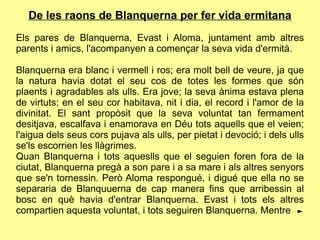 De les raons de Blanquerna per fer vida ermitana
Els pares de Blanquerna, Evast i Aloma, juntament amb altres
parents i amics, l'acompanyen a començar la seva vida d'ermità.

Blanquerna era blanc i vermell i ros; era molt bell de veure, ja que
la natura havia dotat el seu cos de totes les formes que són
plaents i agradables als ulls. Era jove; la seva ànima estava plena
de virtuts; en el seu cor habitava, nit i dia, el record i l'amor de la
divinitat. El sant propòsit que la seva voluntat tan fermament
desitjava, escalfava i enamorava en Déu tots aquells que el veien;
l'aigua dels seus cors pujava als ulls, per pietat i devoció; i dels ulls
se'ls escorrien les llàgrimes.
Quan Blanquerna i tots aqueslls que el seguien foren fora de la
ciutat, Blanquerna pregà a son pare i a sa mare i als altres senyors
que se'n tornessin. Però Aloma respongué, i digué que ella no se
separaria de Blanquuerna de cap manera fins que arribessin al
bosc en què havia d'entrar Blanquerna. Evast i tots els altres
compartien aquesta voluntat, i tots seguiren Blanquerna. Mentre
 