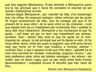 que tots seguien Blanquerna, Evast demanà a Blanquerna quina
era la raó principal que li havia fet concebre la voluntat de ser
ermità i d'abandonar el món.
-Senyor-digué Blanquerna-, per voluntat de Déu s'ha esdevingut
que vós m'heu fet ensenyar teologia i altres ciències per les quals
he tingut coneixement de Déu, que és conegut pel que hi ha
present de la seva obra i de la seva virtut en les criatures; i com
que aquest món és un impediment per contemplar Déu i meditar la
seva alta virtut l'abandono. M'emporto a les muntanyes el que he
après, i vull estar sol per no tenir cap impediment per estimar,
conèixer, lloar i beneir Déu amb el que he après en el món.
Aquesta és, senyor, la raó principal que em fa deixar el món. Hi ha
força altres raons, entre les quals la següent: que amb prou feines
veig cap home en el món que s'esforci a honorar, estimar i
conèixer Déu, o que li agraeixi el bé que n'ha rebut, i gairebé tot el
món s'ha convertit en vanitats i malvestats, enganys i errors; i per
això prefereixo estar entre les bèsties salvatges i els arbres i els
ocells, que no tenen culpa, que no pas estar entre tants homes
desconeixedors i culpables envers el benefici que han rebut de
Déu.
                                  Ramon Llull. Blanquerna (Adaptació)
 