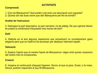 ACTIVITATS
ǳԲó

1. Com és Blanquerna? Què pretèn Llull amb una descripció com aquesta?
2. Quines són les dues raons que dón Blanquerna per fer-se ermità?

Anàlisi de l'estructura

3. Distingeix la part descriptiva, la part narrativa i la de diàleg. De quin gènere literari
és pròpia la combinació d'aquestes tres menes de text?

Estil

4. Detecta en el text algunes repeticions que actualment no consideraríem gaire
elegants però que en l'estil lul·lià serveixen per destacar l'element repetit.

Valoració

5. Explica l'opinió que et mereix l'opció de Blanquerna i diges amb quines vocacions
del nostre món la compararies.

Creació

6. Imagina la continuació d'aquest fragmen. Escriu el que el pare, Evast, o la mare,
Aloma, podrien respondre al seu fill Blanquerna.
 