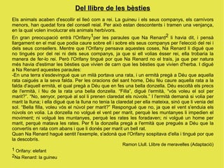 Del llibre de les bèsties
Els animals acaben d'escollir el lleó com a rei. La guineu i els seus companys, els carnívors
menors, han quedat fora del consell reial. Per això estan descontents i tramen una venjança,
en la qual volen involucrar els animals herbívors.
En gran preocupació entrà l'Orifany1per les paraules que Na Renard2 li havia dit, i pensà
llargament en el mal que podia caure sobre ell i sobre els seus companys per l'elecció del rei i
dels seus consellers. Mentre que l'Orifany pensava aquestes coses, Na Renard li digué que
no tingués por del rei ni dels seus companys, ja que si ell volias ésser rei, ella trobaria la
manera de fer-lo rei. Però l'Orifany tingué por que Na Renard no el traís, ja que per natura
més havia d'estimar les bèsties que vivien de carn que les bèsties que vivien d'herba. I digué
a Na Renard aquestes paraules:
-En una terra s'esdevingué que un milà portava una rata, i un ermità pregà a Déu que aquella
rata caigués a la seva falda. Per les oracions del sant home, Déu féu caure aquella rata a la
falda d'aquell ermità, el qual pregà a Déu que en fes una bella donzella. Déu escoltà els precs
de l'ermità, i féu de la rata una bella donzella. “Filla”, digué l'ermità, “vós voleu el sol per
marit?”. “No, senyor, perquè al sol li prenen claredat els núvols.” I l'ermità demanà si volia per
marit la lluna; i ella digué que la lluna no tenia la claredat per ella mateixa, sinó que li venia del
sol. “Bella filla, voleu vós el núvol per marit?” Respongué que no, ja que el vent s'enduia els
núvols on volia. La donzella no volgué el vent per marit, perquè les muntanyes li impedien el
moviment; ni volgué les muntanyes, perquè les rates les foradaven; ni volgué un home per
marit, perquè matava les rates. Per fi la donzella pregà a l'ermità que pregués a Déu que la
convertís en rata com abans i que li donés per marit un bell rat.
Quan Na Renard hagué sentit l'exemple, s'adonà que l'Orifany sospitava d'ella i tingué por que
la descobrís.
                                                       Ramon Llull. Llibre de meravelles (Adaptació)
1 Orifany: elefant
2Na Renard: la guineu
 
