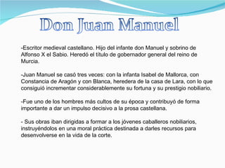 -Escritor medieval castellano. Hijo del infante don Manuel y sobrino de Alfonso X el Sabio. Heredó el título de gobernador general del reino de Murcia. -Juan Manuel se casó tres veces: con la infanta Isabel de Mallorca, con Constancia de Aragón y con Blanca, heredera de la casa de Lara, con lo que consiguió incrementar considerablemente su fortuna y su prestigio nobiliario. Fue uno de los hombres más cultos de su época y contribuyó de forma importante a dar un impulso decisivo a la prosa castellana. - Sus obras iban dirigidas a formar a los jóvenes caballeros nobiliarios, instruyéndolos en una moral práctica destinada a darles recursos para desenvolverse en la vida de la corte. 