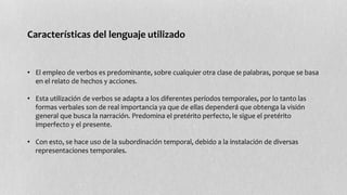 Características del lenguaje utilizado 
• El empleo de verbos es predominante, sobre cualquier otra clase de palabras, porque se basa 
en el relato de hechos y acciones. 
• Esta utilización de verbos se adapta a los diferentes períodos temporales, por lo tanto las 
formas verbales son de real importancia ya que de ellas dependerá que obtenga la visión 
general que busca la narración. Predomina el pretérito perfecto, le sigue el pretérito 
imperfecto y el presente. 
• Con esto, se hace uso de la subordinación temporal, debido a la instalación de diversas 
representaciones temporales. 
 