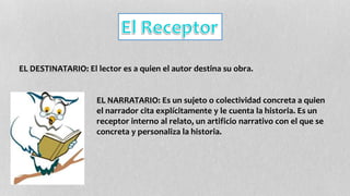 EL DESTINATARIO: El lector es a quien el autor destina su obra. 
EL NARRATARIO: Es un sujeto o colectividad concreta a quien 
el narrador cita explícitamente y le cuenta la historia. Es un 
receptor interno al relato, un artificio narrativo con el que se 
concreta y personaliza la historia. 
