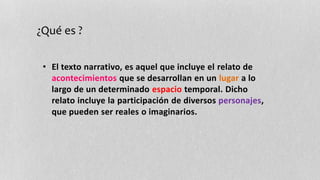 ¿Qué es ? 
• El texto narrativo, es aquel que incluye el relato de 
acontecimientos que se desarrollan en un lugar a lo 
largo de un determinado espacio temporal. Dicho 
relato incluye la participación de diversos personajes, 
que pueden ser reales o imaginarios. 
 