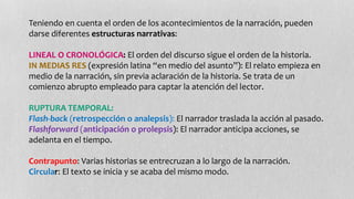 Teniendo en cuenta el orden de los acontecimientos de la narración, pueden 
darse diferentes estructuras narrativas: 
LINEAL O CRONOLÓGICA: El orden del discurso sigue el orden de la historia. 
IN MEDIAS RES (expresión latina “en medio del asunto”): El relato empieza en 
medio de la narración, sin previa aclaración de la historia. Se trata de un 
comienzo abrupto empleado para captar la atención del lector. 
RUPTURA TEMPORAL: 
Flash-back (retrospección o analepsis): El narrador traslada la acción al pasado. 
Flashforward (anticipación o prolepsis): El narrador anticipa acciones, se 
adelanta en el tiempo. 
Contrapunto: Varias historias se entrecruzan a lo largo de la narración. 
Circular: El texto se inicia y se acaba del mismo modo. 
 