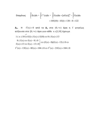 Επομένως
10 13
-1
1 8
f(x)dx + f (x)dx =∫ ∫
10 10
10
1
1 1
f(u)du [uf (u)] f(u)du+ −∫ ∫
10f (10) 1f(1) 130 8 122= − = − =
Δ4. Η f (x) 0′ > από το Δ1 στο (0,+ )∞ άρα η f γνησίως
αύξουσα στο [0,+ )∞ άρα για κάθε x [1,10]∈ έχουμε
f
1 x 10 f (1) f (x) f (10) 8 f (x) 13
↑
≤ ≤ ⇔ ≤ ≤ ⇔ ≤ ≤
8 f(x) f(x) 8 0
(f(x) 8)(f (x) 13) 0
f (x) 13 f(x) 13 0
≤ ⇔ − ≥ 
⇔ − − ≤ ⇔
≤ ⇔ − ≤ 
2 2
f (x) 13f(x) 8f (x) 104 0 f (x) 21f(x) 104 0− − + ≤ ⇔ − + ≤
 
