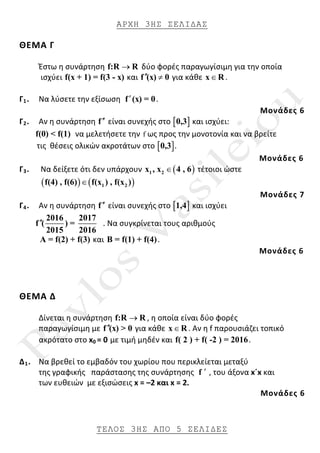 ΑΡΧΗ 3ΗΣ ΣΕΛΙ∆ΑΣ
ΤΕΛΟΣ 3ΗΣ ΑΠΟ 5 ΣΕΛΙ∆ΕΣ
ΘΕΜΑ Γ
Έστω η συνάρτηση f:R R→ δύο φορές παραγωγίσιμη για την οποία
ισχύει f(x + 1) = f(3 - x) και f (x) 0′′ ≠ για κάθε x R∈ .
Γ1. Να λύσετε την εξίσωση f (x) = 0′ .
Μονάδες 6
Γ2. Αν η συνάρτηση f′′ είναι συνεχής στο [ ]0,3 και ισχύει:
f(0) < f(1) να μελετήσετε την f ως προς την μονοτονία και να βρείτε
τις θέσεις ολικών ακροτάτων στο [ ]0,3 .
Μονάδες 6
Γ3. Να δείξετε ότι δεν υπάρχουν ( )1 2x , x 4 , 6∈ τέτοιοι ώστε
( ) ( )1 2f(4) , f(6) f(x ) , f(x )∈
Μονάδες 7
Γ4. Αν η συνάρτηση f′′ είναι συνεχής στο [ ]1,4 και ισχύει
2016 2017
f ( ) =
2015 2016
′′ . Να συγκρίνεται τους αριθμούς
Α = f(2) + f(3) και Β = f(1) + f(4).
Μονάδες 6
ΘΕΜΑ Δ
Δίνεται η συνάρτηση f:R R→ , η οποία είναι δύο φορές
παραγωγίσιμη με f (x) > 0′′ για κάθε x R∈ . Αν η f παρουσιάζει τοπικό
ακρότατο στο x0 = 0 με τιμή μηδέν και f( 2 ) + f( -2 ) = 2016.
Δ1. Nα βρεθεί το εμβαδόν του χωρίου που περικλείεται μεταξύ
της γραφικής παράστασης της συνάρτησης f ′ , του άξονα x´x και
των ευθειών με εξισώσεις x = –2 και x = 2.
Μονάδες 6
 