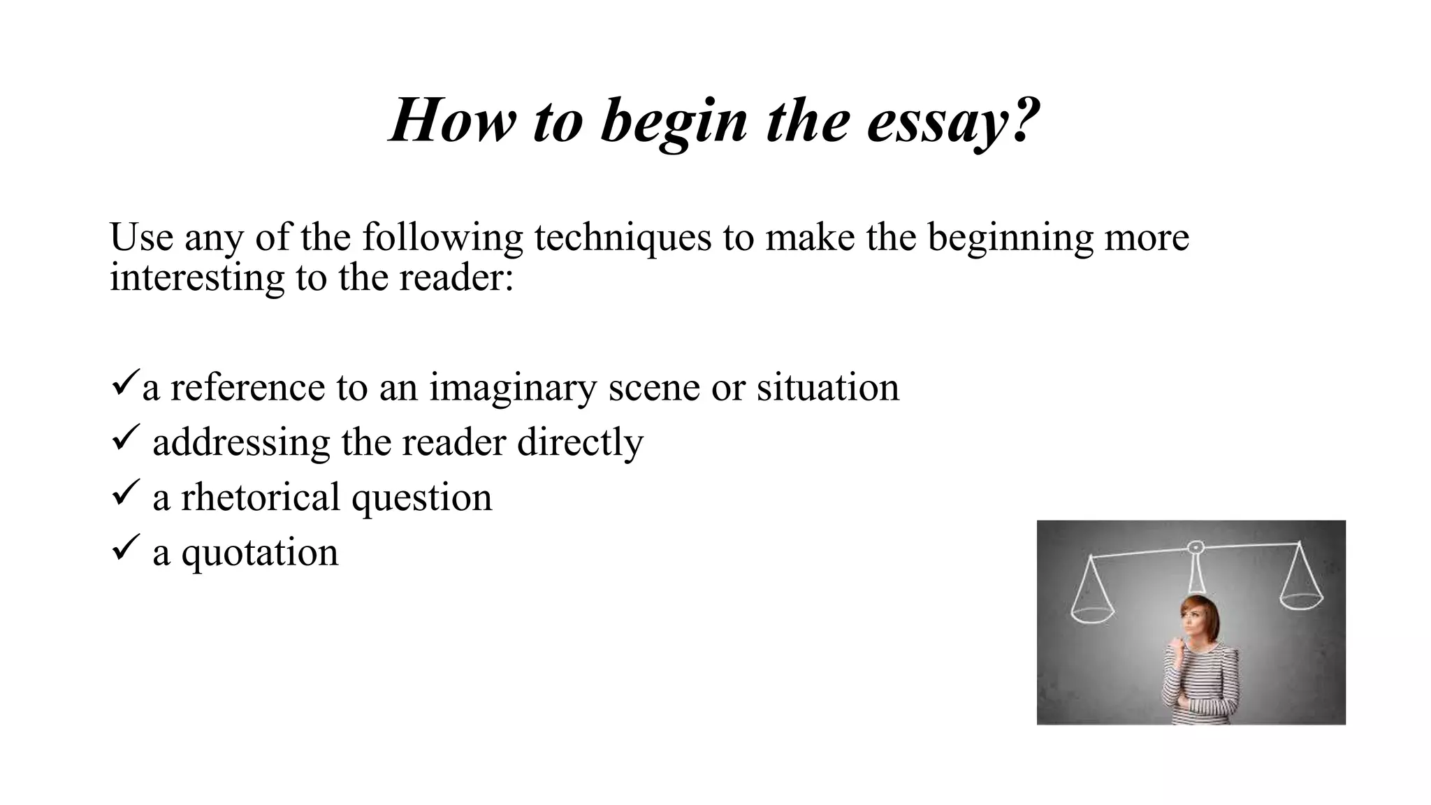 How to begin the essay?
Use any of the following techniques to make the beginning more
interesting to the reader:
a reference to an imaginary scene or situation
 addressing the reader directly
 a rhetorical question
 a quotation
 