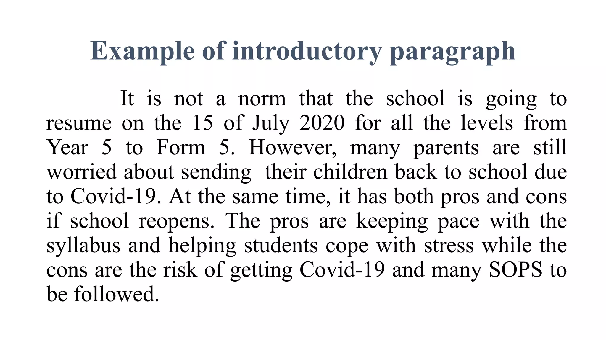 Example of introductory paragraph
It is not a norm that the school is going to
resume on the 15 of July 2020 for all the levels from
Year 5 to Form 5. However, many parents are still
worried about sending their children back to school due
to Covid-19. At the same time, it has both pros and cons
if school reopens. The pros are keeping pace with the
syllabus and helping students cope with stress while the
cons are the risk of getting Covid-19 and many SOPS to
be followed.
 