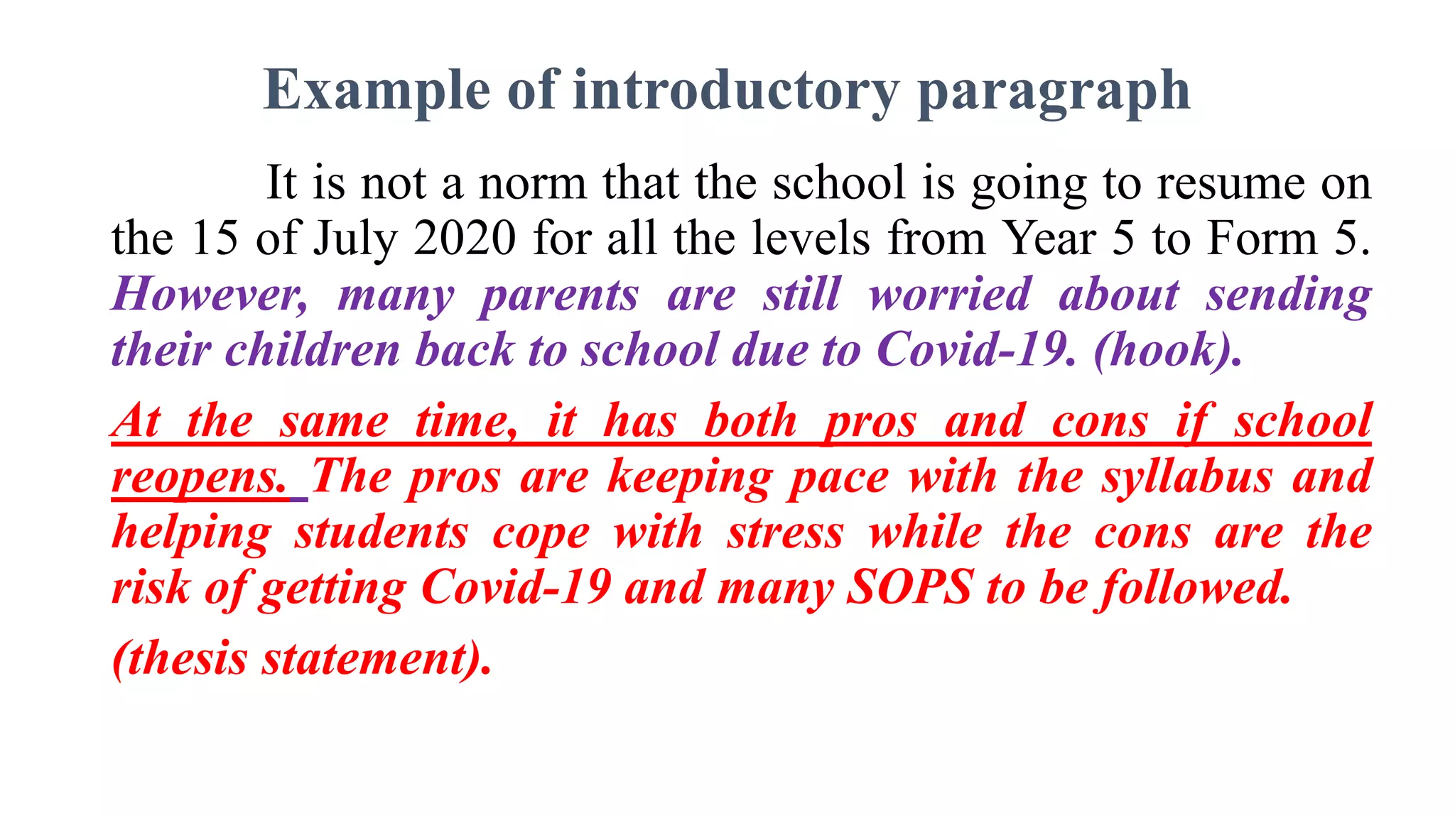 Example of introductory paragraph
It is not a norm that the school is going to resume on
the 15 of July 2020 for all the levels from Year 5 to Form 5.
However, many parents are still worried about sending
their children back to school due to Covid-19. (hook).
At the same time, it has both pros and cons if school
reopens. The pros are keeping pace with the syllabus and
helping students cope with stress while the cons are the
risk of getting Covid-19 and many SOPS to be followed.
(thesis statement).
 