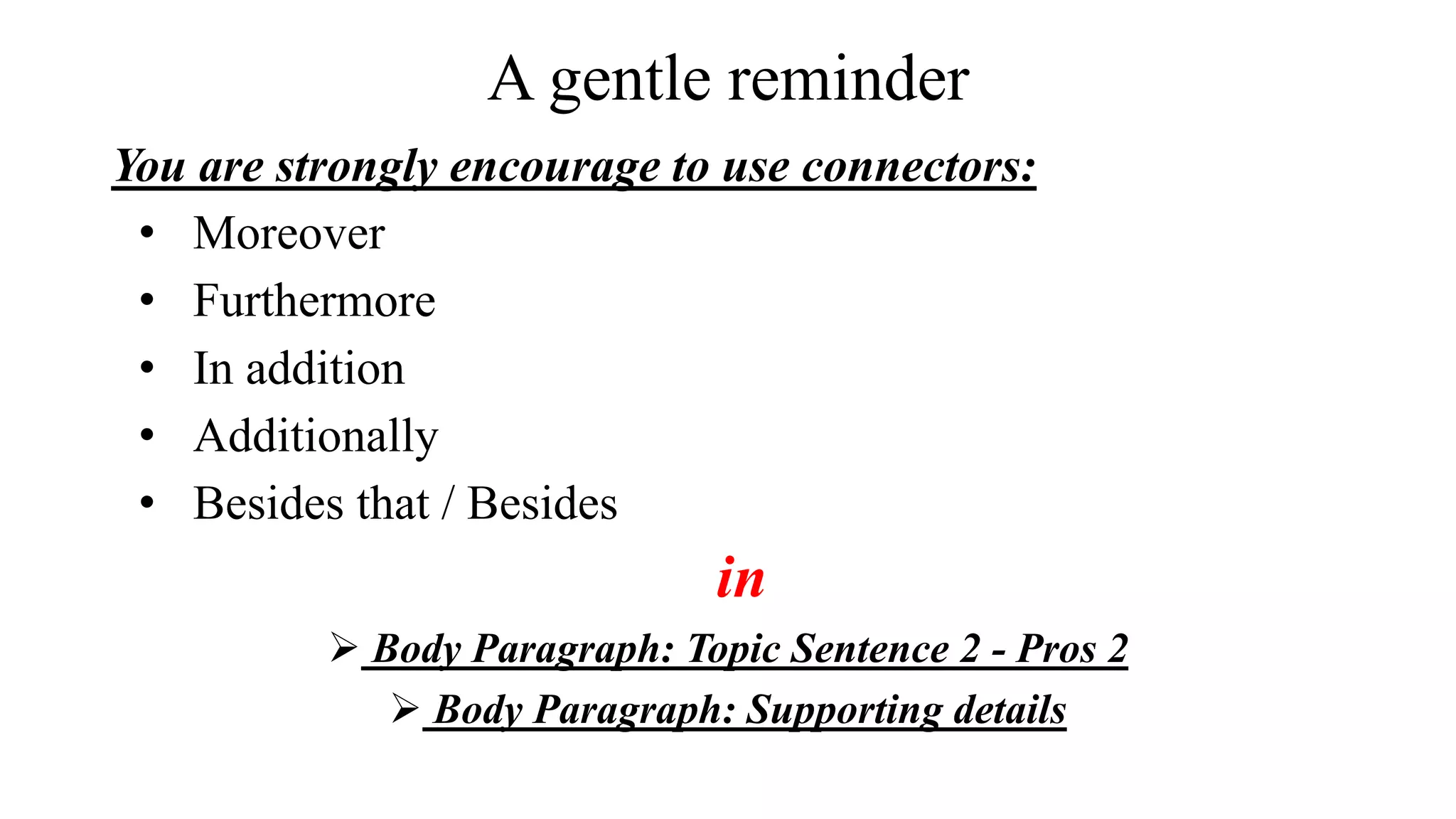 A gentle reminder
You are strongly encourage to use connectors:
• Moreover
• Furthermore
• In addition
• Additionally
• Besides that / Besides
in
 Body Paragraph: Topic Sentence 2 - Pros 2
 Body Paragraph: Supporting details
 
