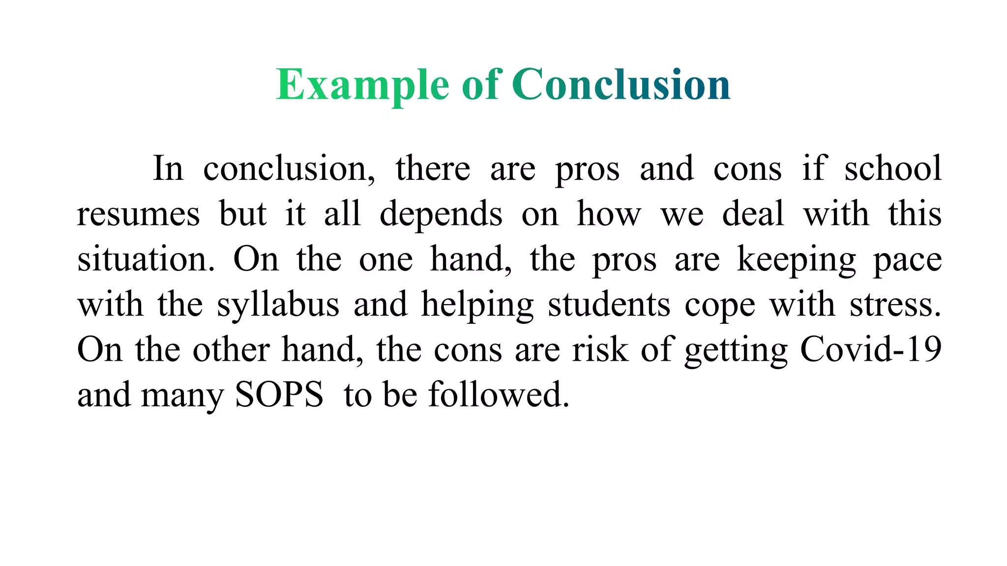 In conclusion, there are pros and cons if school
resumes but it all depends on how we deal with this
situation. On the one hand, the pros are keeping pace
with the syllabus and helping students cope with stress.
On the other hand, the cons are risk of getting Covid-19
and many SOPS to be followed.
 