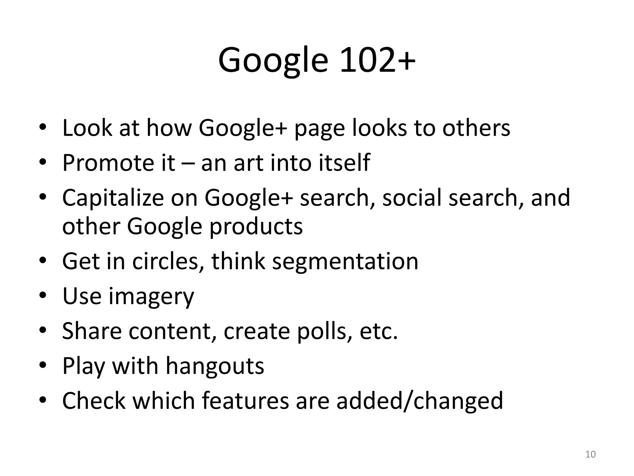 Google 102+
• Look at how Google+ page looks to others
• Promote it – an art into itself
• Capitalize on Google+ search, social search, and
  other Google products
• Get in circles, think segmentation
• Use imagery
• Share content, create polls, etc.
• Play with hangouts
• Check which features are added/changed
                                                     10
 