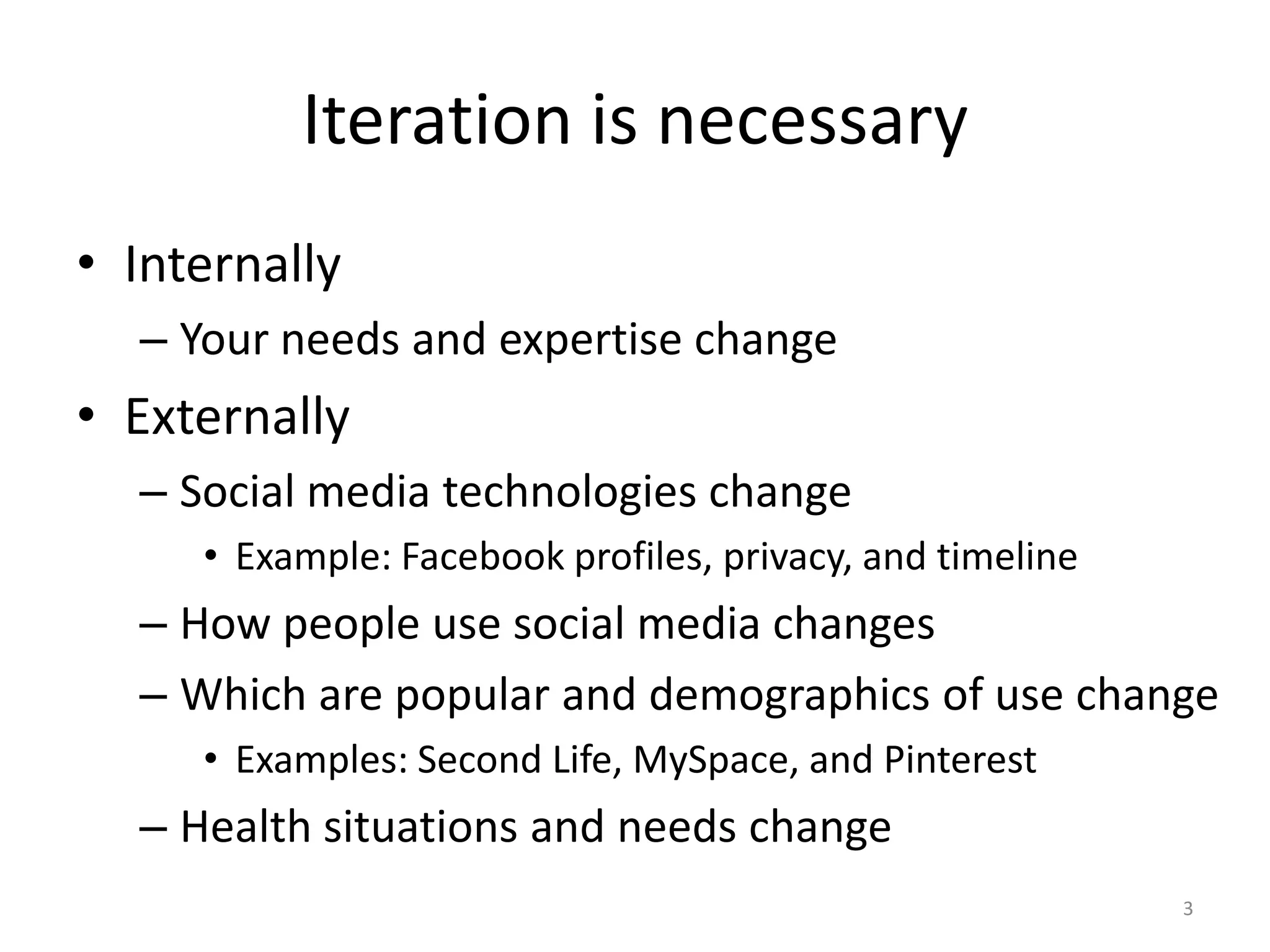 Iteration is necessary
• Internally
  – Your needs and expertise change
• Externally
  – Social media technologies change
     • Example: Facebook profiles, privacy, and timeline
  – How people use social media changes
  – Which are popular and demographics of use change
     • Examples: Second Life, MySpace, and Pinterest
  – Health situations and needs change
                                                           3
 