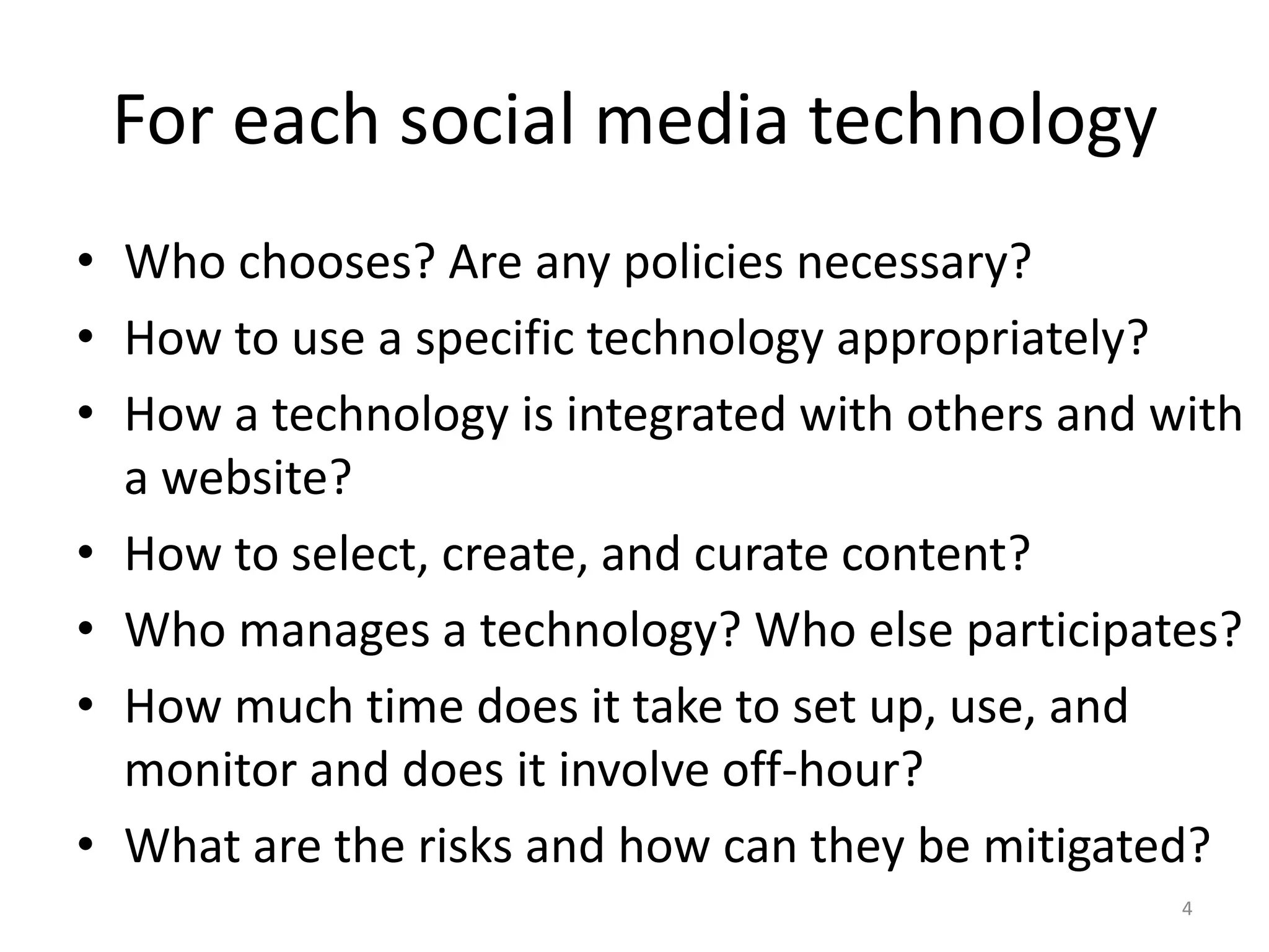 For each social media technology
• Who chooses? Are any policies necessary?
• How to use a specific technology appropriately?
• How a technology is integrated with others and with
  a website?
• How to select, create, and curate content?
• Who manages a technology? Who else participates?
• How much time does it take to set up, use, and
  monitor and does it involve off-hour?
• What are the risks and how can they be mitigated?
                                                  4
 
