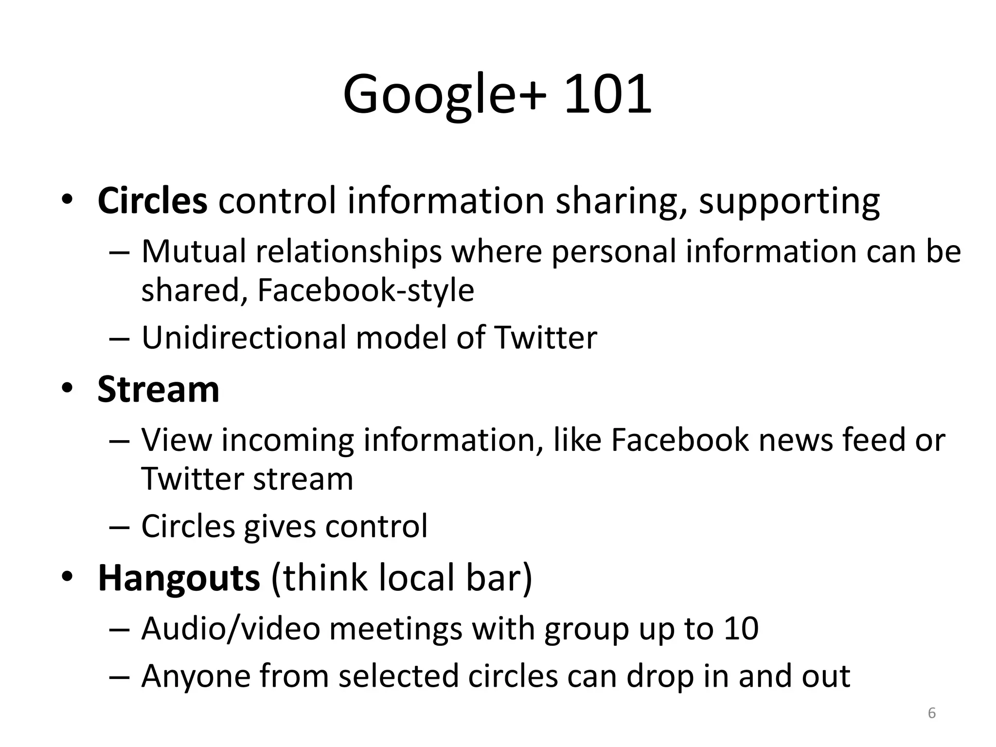 Google+ 101
• Circles control information sharing, supporting
  – Mutual relationships where personal information can be
    shared, Facebook-style
  – Unidirectional model of Twitter
• Stream
  – View incoming information, like Facebook news feed or
    Twitter stream
  – Circles gives control
• Hangouts (think local bar)
  – Audio/video meetings with group up to 10
  – Anyone from selected circles can drop in and out
                                                       6
 