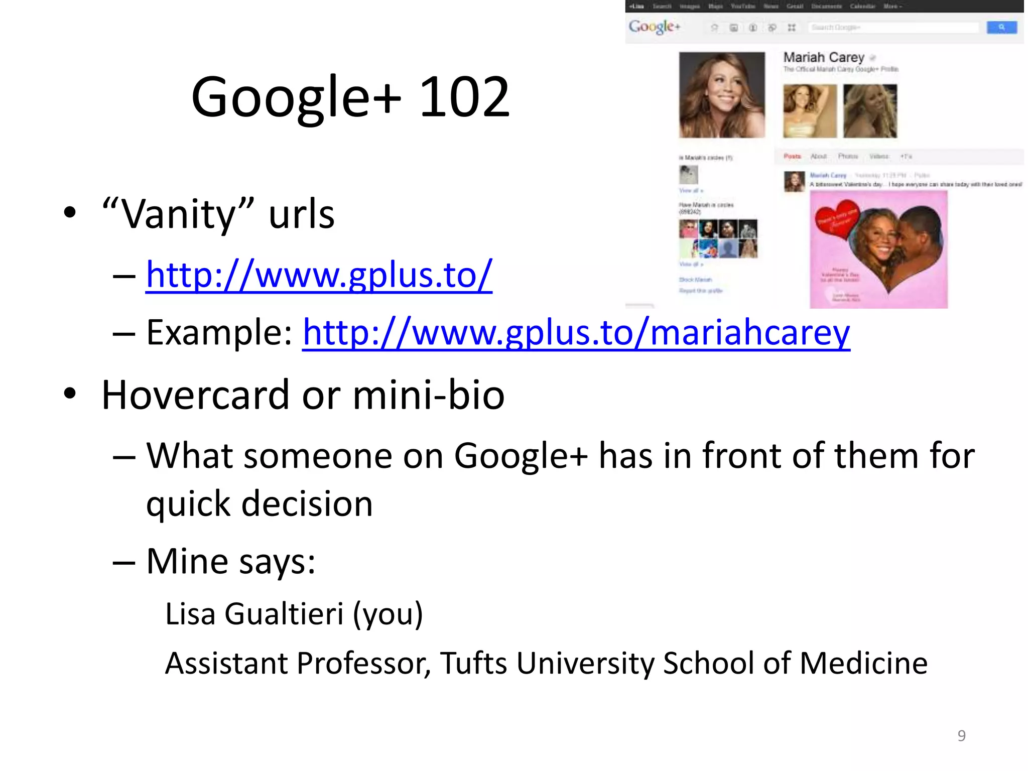 Google+ 102
• “Vanity” urls
  – http://www.gplus.to/
  – Example: http://www.gplus.to/mariahcarey
• Hovercard or mini-bio
  – What someone on Google+ has in front of them for
    quick decision
  – Mine says:
     Lisa Gualtieri (you)
     Assistant Professor, Tufts University School of Medicine
                                                                9
 