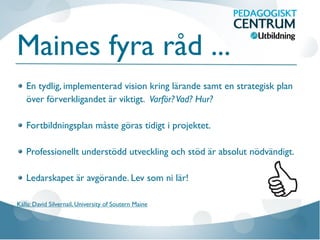 Maines fyra råd ...
En tydlig, implementerad vision kring lärande samt en strategisk plan
över förverkligandet är viktigt. Varför?Vad? Hur?
Fortbildningsplan måste göras tidigt i projektet.
Professionellt understödd utveckling och stöd är absolut nödvändigt.
Ledarskapet är avgörande. Lev som ni lär!
Källa: David Silvernail, University of Soutern Maine
 