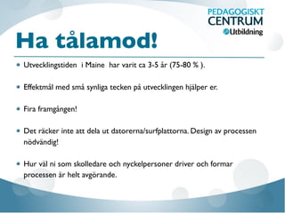 Ha tålamod!
Utvecklingstiden i Maine har varit ca 3-5 år (75-80 % ).
Effektmål med små synliga tecken på utvecklingen hjälper er.
Fira framgången!
Det räcker inte att dela ut datorerna/surfplattorna. Design av processen
nödvändig!
Hur väl ni som skolledare och nyckelpersoner driver och formar
processen är helt avgörande.
 