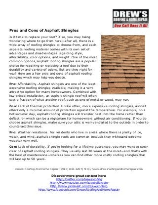 Pros and Cons of Asphalt Shingles 
Is it time to replace your roof? If so, you may being 
wondering where to go from here—after all, there is a 
wide array of roofing shingles to choose from, and each 
separate roofing material comes with its own set of 
advantages and disadvantages regarding style, 
affordability, color options, and weight. One of the most 
common options, asphalt roofing shingles are a popular 
choice for repairing or replacing a roof due to their 
durability and variety of colors. But are they right for 
you? Here are a few pros and cons of asphalt roofing 
shingles which may help you decide. 
Pro: Affordability. Asphalt shingles are one of the least 
expensive roofing shingles available, making it a very 
attractive option for many homeowners. Combined with 
low-priced installation, an asphalt shingle roof will often 
cost a fraction of what another roof, such as one of metal or wood, may run. 
Con: Lack of thermal protection. Unlike other, more expensive roofing shingles, asphalt 
offers only a minimal amount of protection against the temperature. For example, on a 
hot summer day, asphalt roofing shingles will transfer heat into the home rather than 
deflect it—which can be a nightmare for homeowners without air conditioning. If you do 
choose asphalt shingles, make sure your attic is well-ventilated to the outside in order to 
counteract this issue. 
Pro: Weather resistance. For residents who live in areas where there is plenty of ice, 
water, and wind, asphalt shingle roofs are common because they withstand extreme 
weather very well. 
Con: Lack of durability. If you’re looking for a lifetime guarantee, you may want to steer 
clear of asphalt roofing shingles. They usually last 20 years at the most—and that’s with 
the best of maintenance—whereas you can find other more costly roofing shingles that 
will last up to 50 years. 
Drew’s Roofing And Home Repair | (910) 845-2207| http://www.drewsroofingandhomerepair.com 
Discover more great content here: 
http://twitter.com/drewsroofing 
http://www.youtube.com/baseballgrader 
http://www.pinterest.com/drewsroofing 
http://www.facebook.com/DrewsRoofingAndHomeRepair 
 