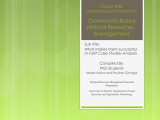 Course Title:

Dryland Resource Economics

Community Based
Natural Resources
Management
Sub title:
What makes them successful
or Fail? Case Studies Analysis
Compiled By:
PhD Students
Moses Kaiira and Pauline Gitonga
Dryland Resource Management Doctoral
Programme
University of Nairobi, Department of Land
Resource and Agricultural Technology

 