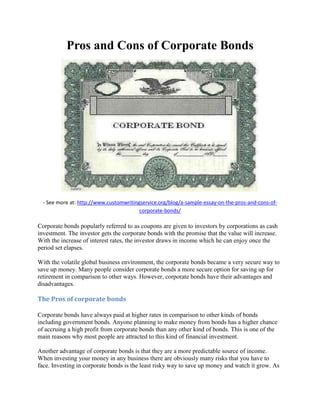 Pros and Cons of Corporate Bonds
- See more at: http://www.customwritingservice.org/blog/a-sample-essay-on-the-pros-and-cons-of-
corporate-bonds/
Corporate bonds popularly referred to as coupons are given to investors by corporations as cash
investment. The investor gets the corporate bonds with the promise that the value will increase.
With the increase of interest rates, the investor draws in income which he can enjoy once the
period set elapses.
With the volatile global business environment, the corporate bonds became a very secure way to
save up money. Many people consider corporate bonds a more secure option for saving up for
retirement in comparison to other ways. However, corporate bonds have their advantages and
disadvantages.
The Pros of corporate bonds
Corporate bonds have always paid at higher rates in comparison to other kinds of bonds
including government bonds. Anyone planning to make money from bonds has a higher chance
of accruing a high profit from corporate bonds than any other kind of bonds. This is one of the
main reasons why most people are attracted to this kind of financial investment.
Another advantage of corporate bonds is that they are a more predictable source of income.
When investing your money in any business there are obviously many risks that you have to
face. Investing in corporate bonds is the least risky way to save up money and watch it grow. As
 