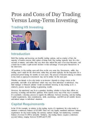 Pros and Cons of Day Trading
Versus Long-Term Investing
Trading VS Investing
Introduction
Both Day trading and investing are feasible trading options, and as a matter of fact, the
majority of traders exercise their option of doing both. Day trading typically lasts for a few
seconds or minutes and within that very short time indeed the price of an asset fluctuates and
a trader has to make a split-second decision to take advantage of asset price fluctuations in
the short-term.
All positions in day trading open and close on the very same day. Investments, unlike day
trading, aren’t made for the short-term; rather they are made typically for the long-term for a
protracted period lasting for months or even years. The process of decision-making in relation
to day trade as opposed to investment may not be similar for the most part.
Whether one intends to be a day trader or an investor depends to a large extent on the
personality and skills of an individual which may vary from individual to individual. Any
fund manager or financial planner would recommend investing in day trading as it’s a
relatively passive income leading to generating wealth.
However, the uninitiated may be in a quandary deciding whether to focus their efforts on
investing or trading and therefore guidance from experts every step of the way is essential.
It’s essentially a learning process in regards the difference between investing and day trading.
Capital requirements, time commitments, skills, psychology, and ROI are all variable factors
and indeed unique to individual situations.
Capital Requirements
In the US for example, in relation to day trading stocks, it’s mandatory for a day trader to
maintain a minimum balance of $25,000. There isn’t any legally mandated minimum balance
requirement for day trader trading the currency markets though, but maintaining a nominal
balance of at least $1,000 is advisable. Similarly, day trading futures requires a minimum
account balance ranging between $5,000 and $7,500.
 