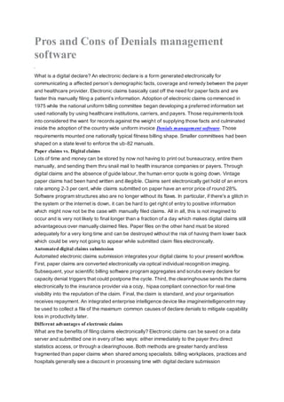 Pros and Cons of Denials management
software
What is a digital declare? An electronic declare is a form generated electronically for
communicating a affected person’s demographic facts, coverage and remedy between the payer
and healthcare provider. Electronic claims basically cast off the need for paper facts and are
faster this manually filing a patient’s information. Adoption of electronic claims commenced in
1975 while the national uniform billing committee began developing a preferred information set
used nationally by using healthcare institutions, carriers, and payers. Those requirements took
into considered the want for records against the weight of supplying those facts and culminated
inside the adoption of the country wide uniform invoice Denials management software. Those
requirements mounted one nationally typical fitness billing shape. Smaller committees had been
shaped on a state level to enforce the ub-82 manuals.
Paper claims vs. Digital claims
Lots of time and money can be stored by now not having to print out bureaucracy, entire them
manually, and sending them thru snail mail to health insurance companies or payers. Through
digital claims and the absence of guide labour, the human error quote is going down. Vintage
paper claims had been hand written and illegible. Claims sent electronically get hold of an errors
rate among 2-3 per cent, while claims submitted on paper have an error price of round 28%.
Software program structures also are no longer without its flaws. In particular, if there's a glitch in
the system or the internet is down, it can be hard to get right of entry to positive information
which might now not be the case with manually filed claims. All in all, this is not imagined to
occur and is very not likely to final longer than a fraction of a day which makes digital claims still
advantageous over manually claimed files. Paper files on the other hand must be stored
adequately for a very long time and can be destroyed without the risk of having them lower back
which could be very not going to appear while submitted claim files electronically.
Automated digital claims submission
Automated electronic claims submission integrates your digital claims to your present workflow.
First, paper claims are converted electronically via optical individual recognition imaging.
Subsequent, your scientific billing software program aggregates and scrubs every declare for
capacity denial triggers that could postpone the cycle. Third, the clearinghouse sends the claims
electronically to the insurance provider via a cozy, hipaa compliant connection for real-time
visibility into the reputation of the claim. Final, the claim is standard, and your organisation
receives repayment. An integrated enterprise intelligence device like imagineintelligencetm may
be used to collect a file of the maximum common causes of declare denials to mitigate capability
loss in productivity later.
Different advantages of electronic claims
What are the benefits of filing claims electronically? Electronic claims can be saved on a data
server and submitted one in every of two ways: either immediately to the payer thru direct
statistics access, or through a clearinghouse. Both methods are greater handy and less
fragmented than paper claims when shared among specialists. billing workplaces, practices and
hospitals generally see a discount in processing time with digital declare submission
 