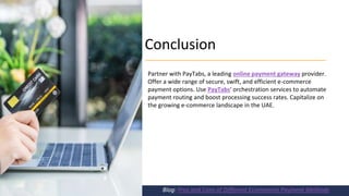 Conclusion
Blog: Pros and Cons of Different Ecommerce Payment Methods
Partner with PayTabs, a leading online payment gateway provider.
Offer a wide range of secure, swift, and efficient e-commerce
payment options. Use PayTabs' orchestration services to automate
payment routing and boost processing success rates. Capitalize on
the growing e-commerce landscape in the UAE.
 