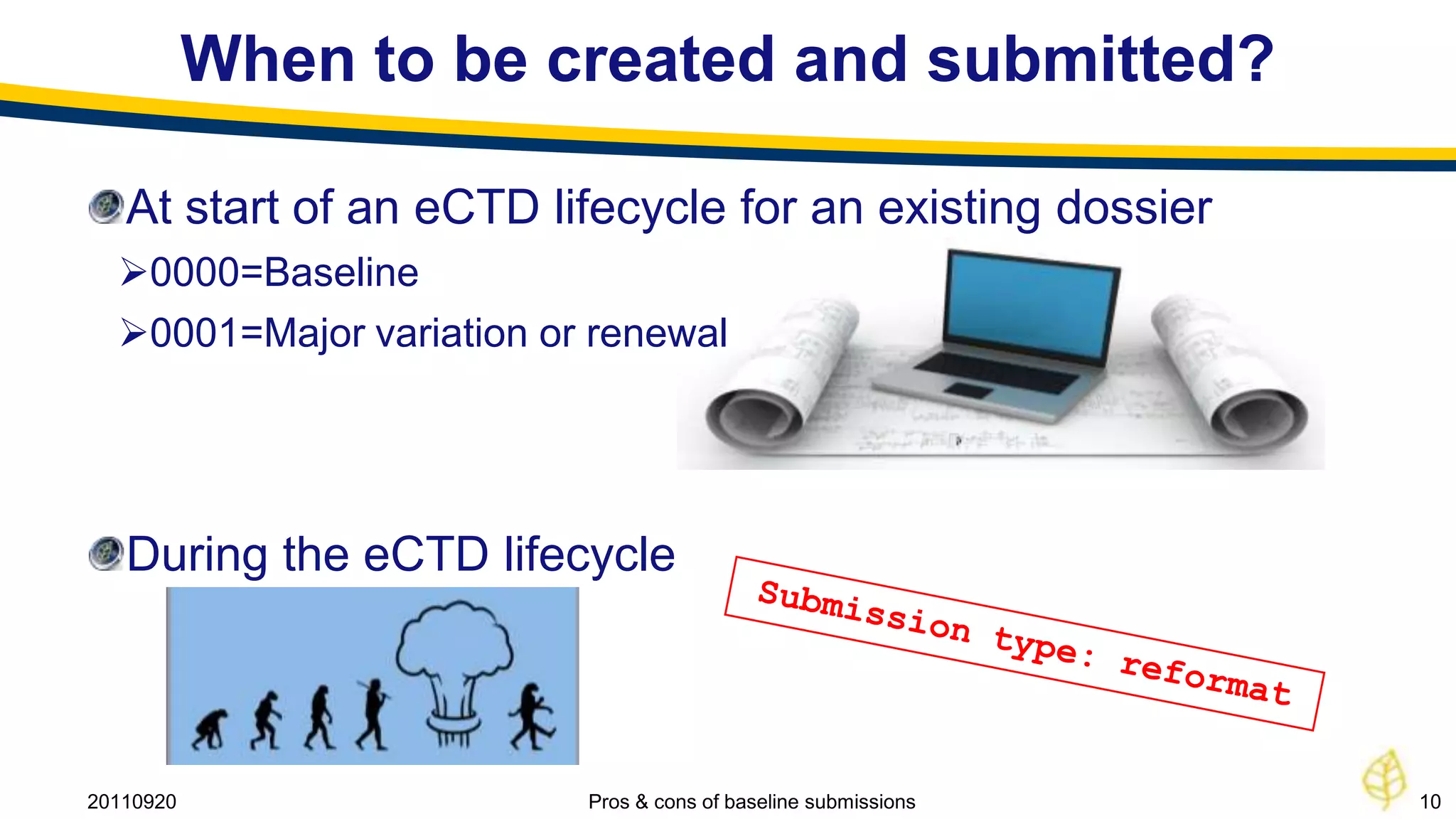 When to be created and submitted?

   At start of an eCTD lifecycle for an existing dossier
  0000=Baseline
  0001=Major variation or renewal




   During the eCTD lifecycle



20110920                  Pros & cons of baseline submissions   10
 