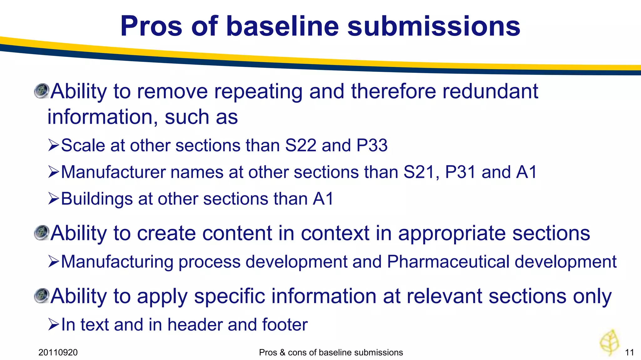 Pros of baseline submissions

  Ability to remove repeating and therefore redundant
 information, such as
 Scale at other sections than S22 and P33
 Manufacturer names at other sections than S21, P31 and A1
 Buildings at other sections than A1
  Ability to create content in context in appropriate sections
 Manufacturing process development and Pharmaceutical development
  Ability to apply specific information at relevant sections only
 In text and in header and footer
20110920                   Pros & cons of baseline submissions       11
 