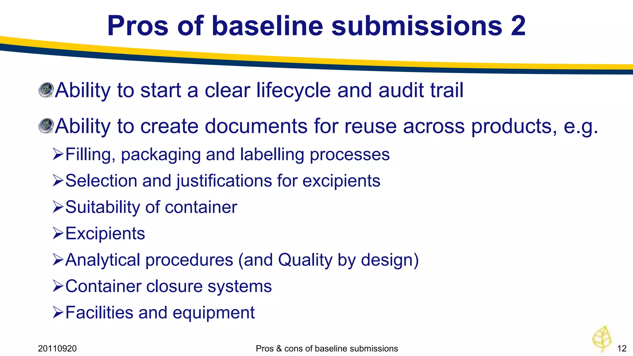 Pros of baseline submissions 2

   Ability to start a clear lifecycle and audit trail
   Ability to create documents for reuse across products, e.g.
  Filling, packaging and labelling processes
  Selection and justifications for excipients
  Suitability of container
  Excipients
  Analytical procedures (and Quality by design)
  Container closure systems
  Facilities and equipment
20110920                   Pros & cons of baseline submissions   12
 