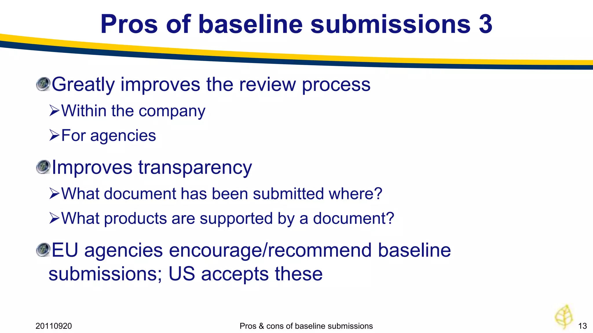 Pros of baseline submissions 3

   Greatly improves the review process
  Within the company
  For agencies
   Improves transparency
  What document has been submitted where?
  What products are supported by a document?
  EU agencies encourage/recommend baseline
  submissions; US accepts these

20110920                 Pros & cons of baseline submissions   13
 