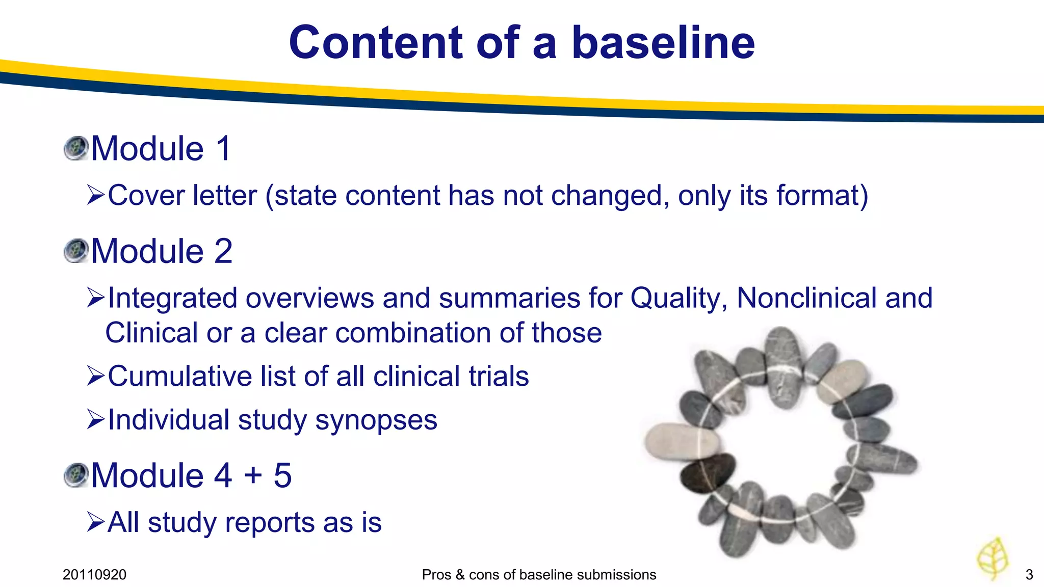 Content of a baseline

   Module 1
  Cover letter (state content has not changed, only its format)
   Module 2
  Integrated overviews and summaries for Quality, Nonclinical and
   Clinical or a clear combination of those
  Cumulative list of all clinical trials
  Individual study synopses
   Module 4 + 5
  All study reports as is
20110920                     Pros & cons of baseline submissions     3
 