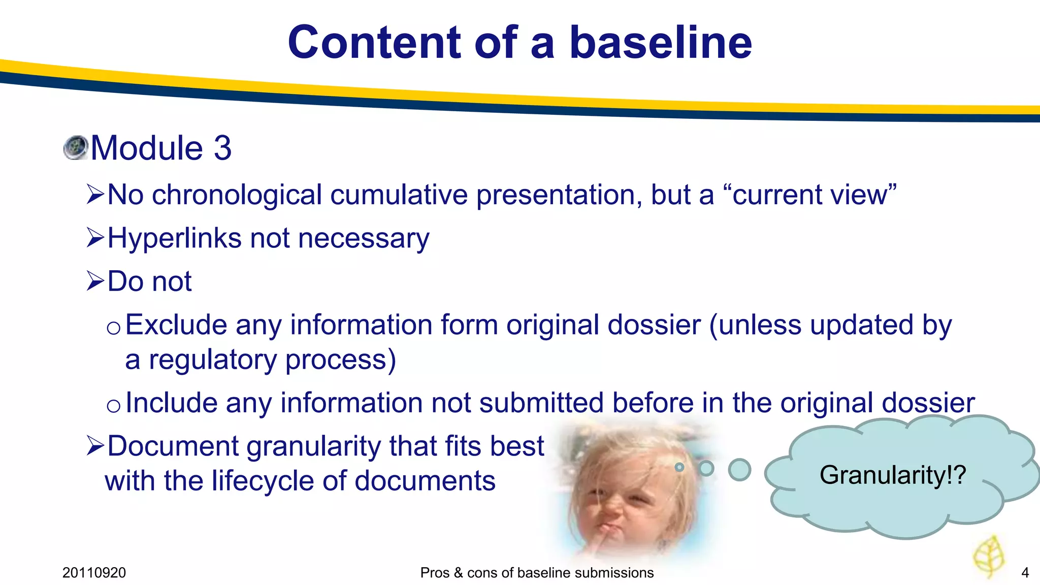 Content of a baseline

   Module 3
  No chronological cumulative presentation, but a “current view”
  Hyperlinks not necessary
  Do not
   oExclude any information form original dossier (unless updated by
    a regulatory process)
   oInclude any information not submitted before in the original dossier
  Document granularity that fits best
   with the lifecycle of documents                         Granularity!?


20110920                    Pros & cons of baseline submissions            4
 