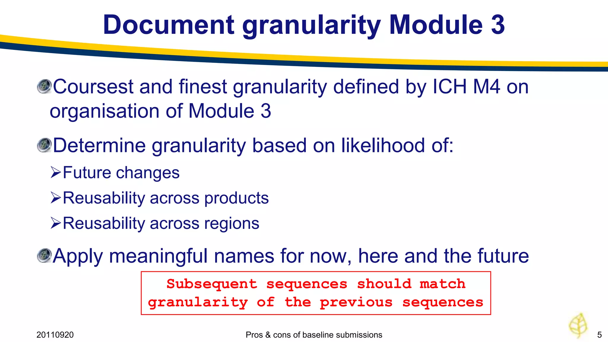 Document granularity Module 3

  Coursest and finest granularity defined by ICH M4 on
  organisation of Module 3
   Determine granularity based on likelihood of:
  Future changes
  Reusability across products
  Reusability across regions
   Apply meaningful names for now, here and the future
                Subsequent sequences should match
              granularity of the previous sequences

20110920                   Pros & cons of baseline submissions   5
 