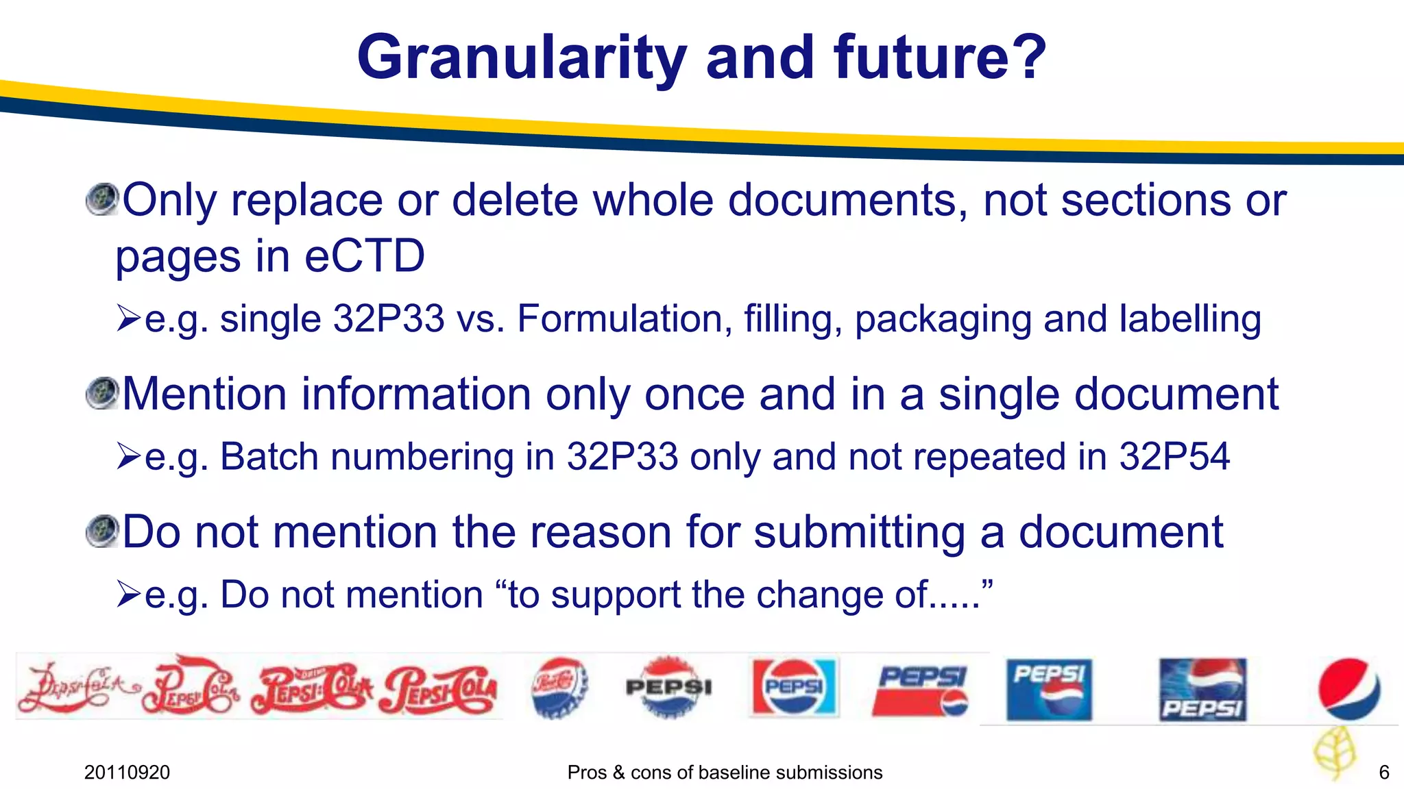 Granularity and future?

  Only replace or delete whole documents, not sections or
  pages in eCTD
  e.g. single 32P33 vs. Formulation, filling, packaging and labelling
   Mention information only once and in a single document
  e.g. Batch numbering in 32P33 only and not repeated in 32P54
   Do not mention the reason for submitting a document
  e.g. Do not mention “to support the change of.....”



20110920                    Pros & cons of baseline submissions          6
 