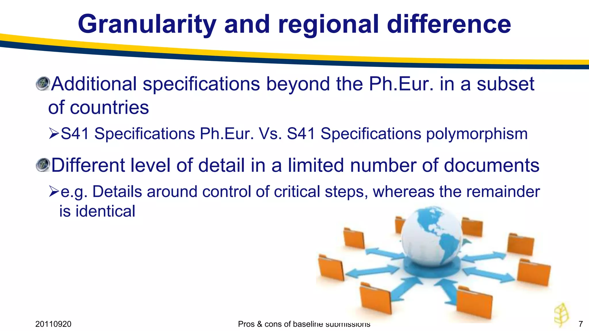 Granularity and regional difference

  Additional specifications beyond the Ph.Eur. in a subset
  of countries
  S41 Specifications Ph.Eur. Vs. S41 Specifications polymorphism
   Different level of detail in a limited number of documents
  e.g. Details around control of critical steps, whereas the remainder
   is identical




20110920                    Pros & cons of baseline submissions           7
 