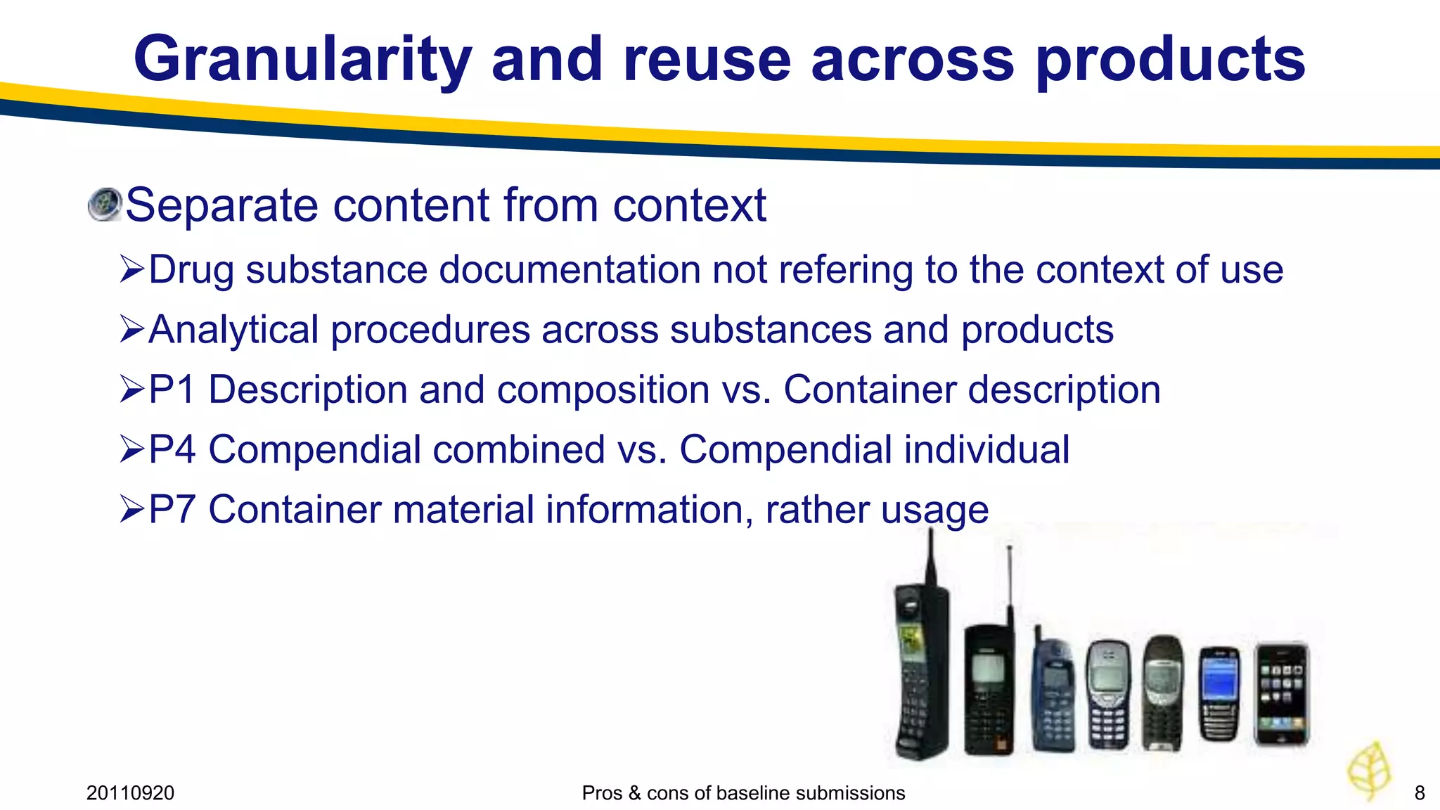 Granularity and reuse across products

   Separate content from context
  Drug substance documentation not refering to the context of use
  Analytical procedures across substances and products
  P1 Description and composition vs. Container description
  P4 Compendial combined vs. Compendial individual
  P7 Container material information, rather usage




20110920                   Pros & cons of baseline submissions       8
 