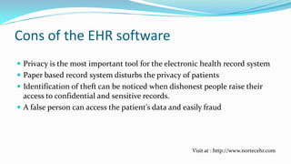 Cons of the EHR software
 Privacy is the most important tool for the electronic health record system

 Paper based record system disturbs the privacy of patients
 Identification of theft can be noticed when dishonest people raise their
access to confidential and sensitive records.

 A false person can access the patient’s data and easily fraud

Visit at : http://www.nortecehr.com

 