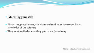  Educating your staff
 Physicians, practitioners, clinicians and staff must have to get basic
knowledge of the software
 They must avail whenever they get chance for training

Visit at : http://www.nortecehr.com

 