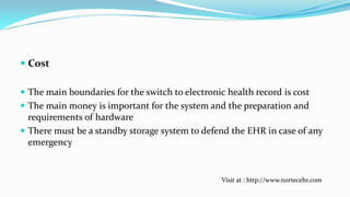  Cost
 The main boundaries for the switch to electronic health record is cost
 The main money is important for the system and the preparation and
requirements of hardware
 There must be a standby storage system to defend the EHR in case of any
emergency

Visit at : http://www.nortecehr.com

 