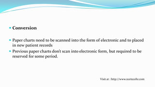  Conversion
 Paper charts need to be scanned into the form of electronic and to placed
in new patient records
 Previous paper charts don’t scan into electronic form, but required to be
reserved for some period.

Visit at : http://www.nortecehr.com

 