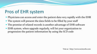 Pros of EHR system
 Physicians can access and enter the patient data very rapidly with the EHR
 The system will present the data fields to be filled by your staff

 The promise of related records is another advantage of EHR software
 EHR system, when upgrade regularly, will let your organization to
progression the patient information by using the ICD code

Visit at : http://www.nortecehr.com

 