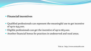  Financial incentives
 Qualified professionals can represent the meaningful use to get incentive
of up to $45,000.
 Eligible professionals can get the incentive of up to $63,000.

 Another financial bonus for practices in undeserved and rural areas.

Visit at : http://www.nortecehr.com

 