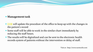 Management task
 EHR will update the procedure of the office to keep up with the changes in
the patient’s record
 Some staff will be able to work in the similar chart immediately by
reducing the staff hours.
 The results will be digitalized and can be sent to the electronic health
records system of patients without the intervention or delay of staff.
Visit at : http://www.nortecehr.com

 