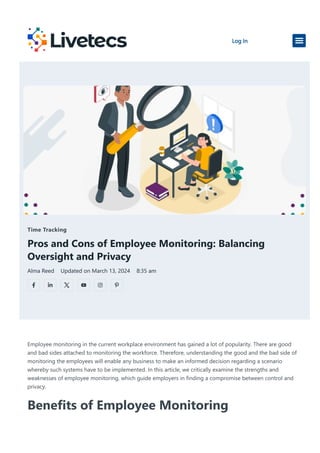 Time Tracking
Pros and Cons of Employee Monitoring: Balancing
Oversight and Privacy
Alma Reed Updated on March 13, 2024 8:35 am
Employee monitoring in the current workplace environment has gained a lot of popularity. There are good
and bad sides attached to monitoring the workforce. Therefore, understanding the good and the bad side of
monitoring the employees will enable any business to make an informed decision regarding a scenario
whereby such systems have to be implemented. In this article, we critically examine the strengths and
weaknesses of employee monitoring, which guide employers in finding a compromise between control and
privacy.
Benefits of Employee Monitoring
Log In
 