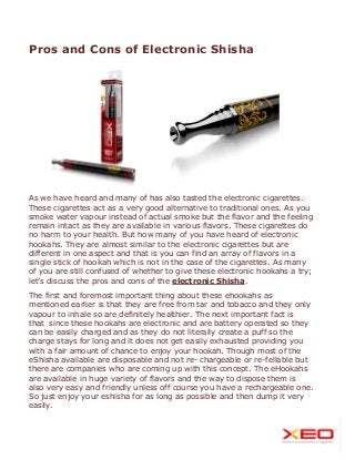 Pros and Cons of Electronic Shisha

As we have heard and many of has also tasted the electronic cigarettes.
These cigarettes act as a very good alternative to traditional ones. As you
smoke water vapour instead of actual smoke but the flavor and the feeling
remain intact as they are available in various flavors. These cigarettes do
no harm to your health. But how many of you have heard of electronic
hookahs. They are almost similar to the electronic cigarettes but are
different in one aspect and that is you can find an array of flavors in a
single stick of hookah which is not in the case of the cigarettes. As many
of you are still confused of whether to give these electronic hookahs a try;
let’s discuss the pros and cons of the electronic Shisha.
The first and foremost important thing about these ehookahs as
mentioned earlier is that they are free from tar and tobacco and they only
vapour to inhale so are definitely healthier. The next important fact is
that since these hookahs are electronic and are battery operated so they
can be easily charged and as they do not literally create a puff so the
charge stays for long and it does not get easily exhausted providing you
with a fair amount of chance to enjoy your hookah. Though most of the
eShisha available are disposable and not re- chargeable or re-fellable but
there are companies who are coming up with this concept. The eHookahs
are available in huge variety of flavors and the way to dispose them is
also very easy and friendly unless off course you have a rechargeable one.
So just enjoy your eshisha for as long as possible and then dump it very
easily.

 